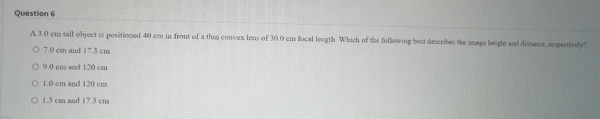 Question 6
A 3.0 cm tall object is positioned 40 cm in front of a thin convex lens of 30.0 cm focal length. Which of the following best describes the image height and distance, respectively?
O 7.0 cm and 17.3 cm
O 9.0 cm and 120 cm
O 1.0 cm and 120 cm
O 1.3 cm and 17.3 cm
