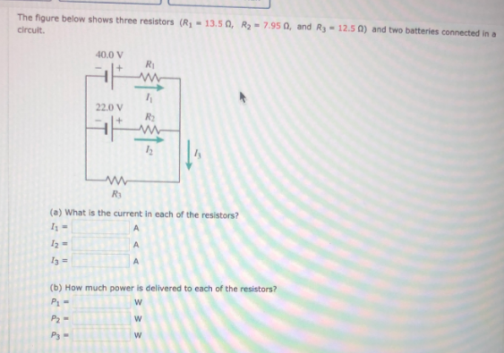 The figure below shows three resistors (R- 13.5 0, R -7.95 0, and Ry- 12.5 0) and two batteries connected in a
circuit.
40.0 V
R
22.0 V
R3
(a) What is the current in each of the resistors?
A
I2 =
A
A
(b) How much power is delivered to each of the resistors?
P1-
P2-
P3-
