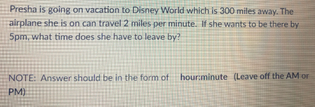 Presha is going on vacation to Disney World which is 300 miles away. The
airplane she is on can travel 2 miles per minute. If she wants to be there by
5pm, what time does she have to leave by?
NOTE: Answer should be in the form of
hour:minute (Leave off the AM or
PM)
