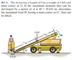 R3-1. The boom has a length of 9 m, a weight of 4 kN, and
mass center at G. If the maximum moment that can be
developed by a motor at A is M - 30 kN - m, determine
the maximum load w, having a mass center at G', that can
be lifted.
4 kN
Sm
30
0.6 m
