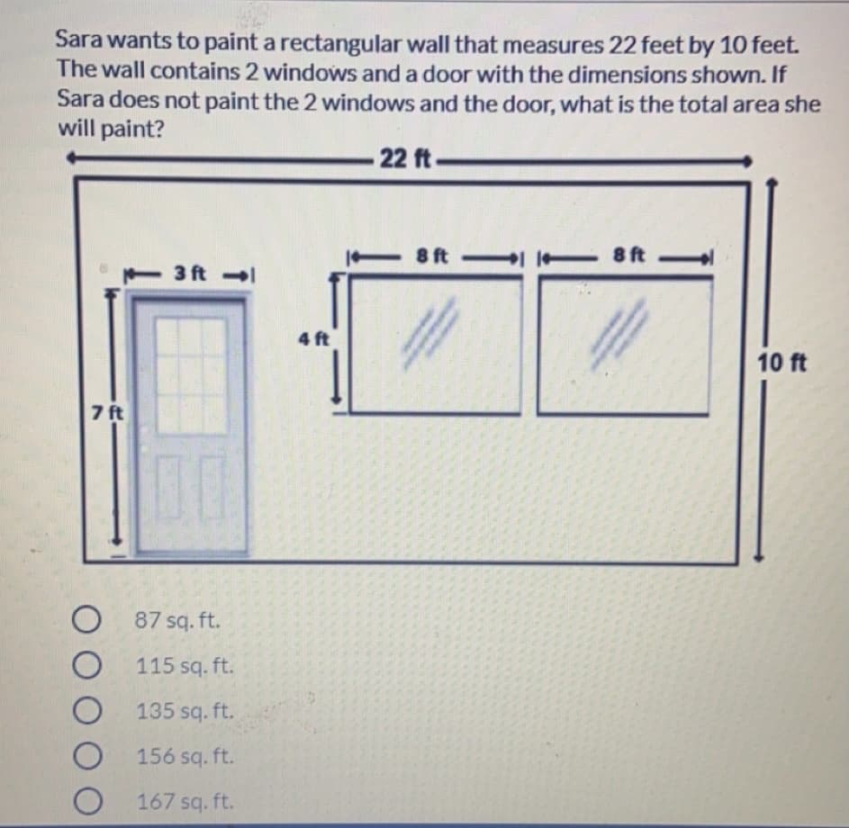 Sara wants to paint a rectangular wall that measures 22 feet by 10 feet.
The wall contains 2 windows and a door with the dimensions shown. If
Sara does not paint the 2 windows and the door, what is the total area she
will paint?
-22 ft-
8 ft
8 ft
3 ft
4 ft
10 ft
7 ft
O 87 sq. ft.
115 sq. ft.
135 sq. ft.
156 sq. ft.
167 sq. ft.
