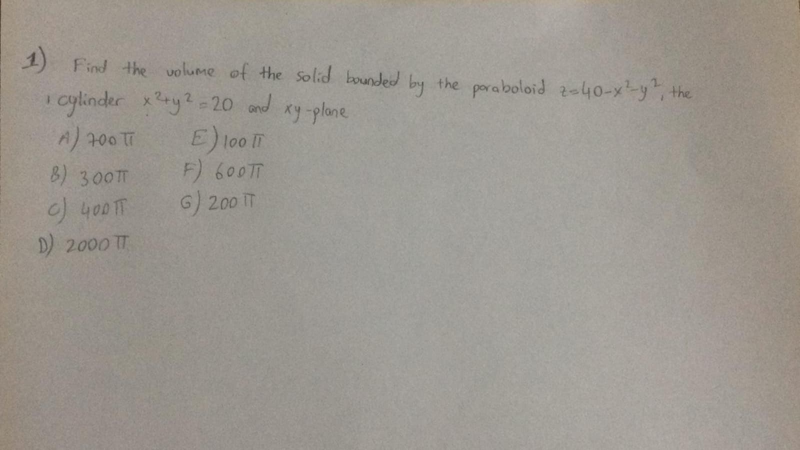 1)
Find the volume of the solid bounded by the poraboloid ze40-x-y, the
cylinder xry2-20 and
E) too m
F) 600TT
G) 200 T
xy -plane
A 700 TT
B) 300T
)400TT
D) 2000 T
