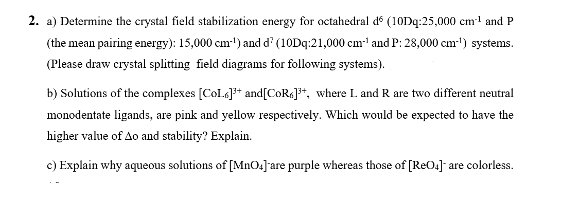 2. a) Determine the crystal field stabilization energy for octahedral d (10Dq:25,000 cm1 and P
(the mean pairing energy): 15,000 cm-') and d? (10Dq:21,000 cm-l and P: 28,000 cm-1) systems.
(Please draw crystal splitting field diagrams for following systems).
b) Solutions of the complexes [CoL6]3+ and[COR6]3+, where L and R are two different neutral
monodentate ligands, are pink and yellow respectively. Which would be expected to have the
higher value of Ao and stability? Explain.
c) Explain why aqueous solutions of [MnO4] are purple whereas those of [ReO4] are colorless.
