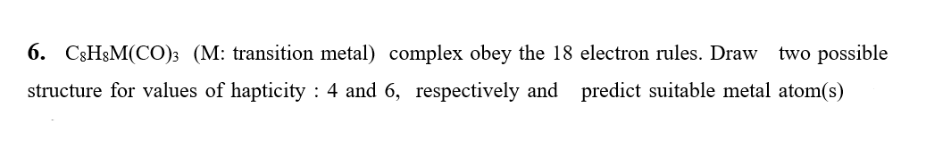 6. C3H&M(CO); (M: transition metal) complex obey the 18 electron rules. Draw
two possible
structure for values of hapticity : 4 and 6, respectively and
predict suitable metal atom(s)
