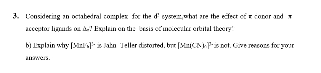 3. Considering an octahedral complex for the d³ system,what are the effect of n-donor and t-
acceptor ligands on A,? Explain on the basis of molecular orbital theory.
b) Explain why [MNF6]3- is Jahn–Teller distorted, but [Mn(CN)6]³-is not. Give reasons for your
answers.
