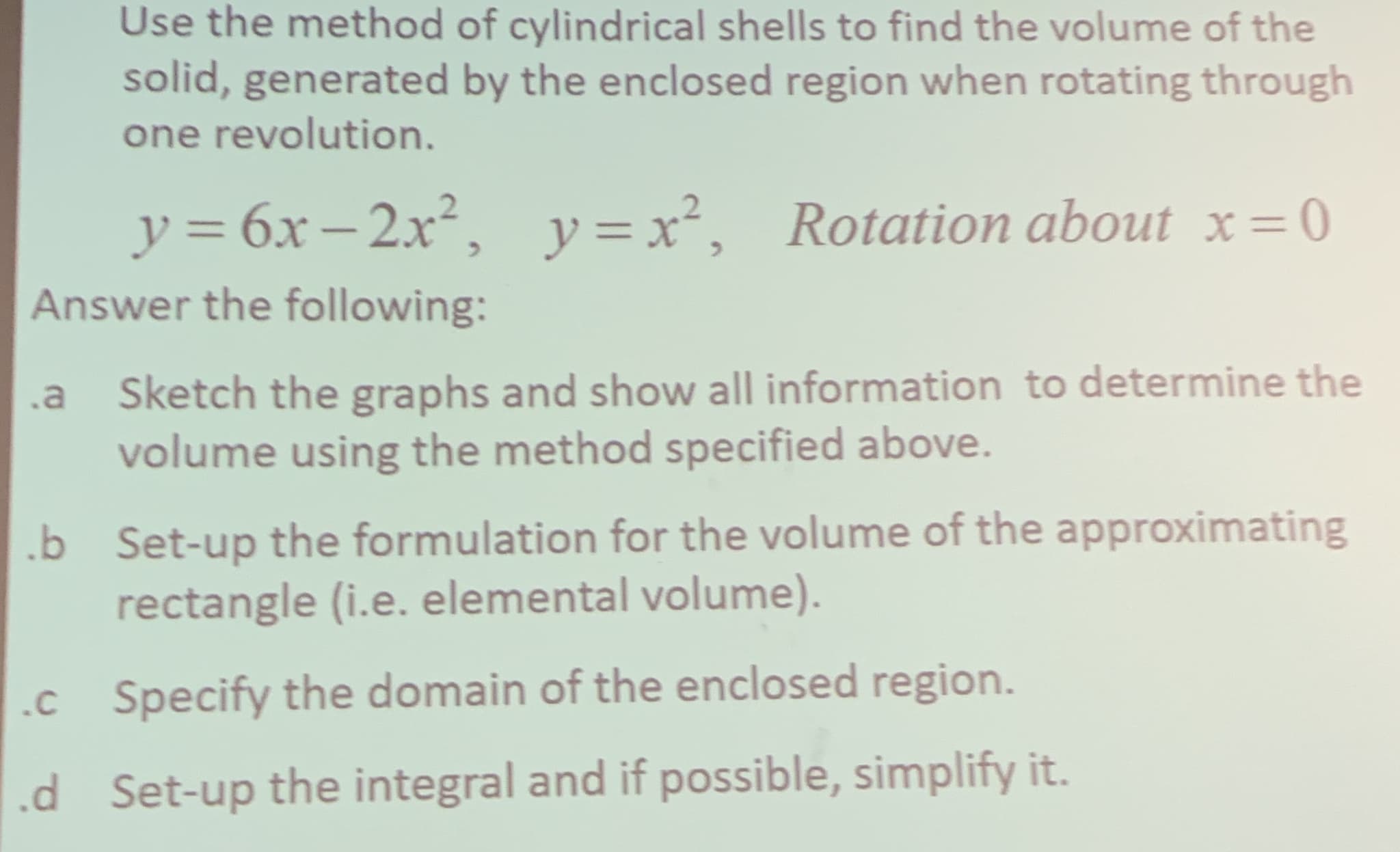 Use the method of cylindrical shells to find the volume of the
solid, generated by the enclosed region when rotating through
one revolution.
y=6x-2x, y=x, Rotation about x-0
Answer the following:
11
11
Sketch the graphs and show all information to determine the
volume using the method specified above.
a
Set-up the formulation for the volume of the approximating
rectangle (i.e. elemental volume).
b
Specify the domain of the enclosed region.
.c
Set-up the integral and if possible, simplify it.
d
