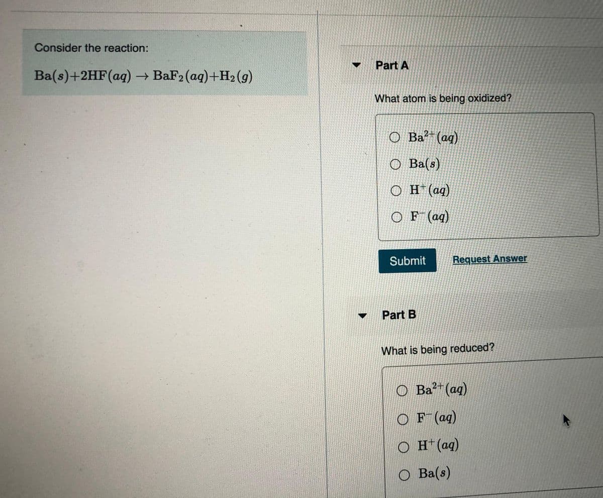 Consider the reaction:
Part A
Ba(s)+2HF(aq) → BaF2 (aq)+H2 (g)
What atom is being oxidized?
O Ba?*(ag)
O Ba(s)
O H(aq)
O F (aq)
Submit
Request Answer
Part B
What is being reduced?
O Ba²+(aq)
O F (aq)
O H*(aq)
O Ba(s)
