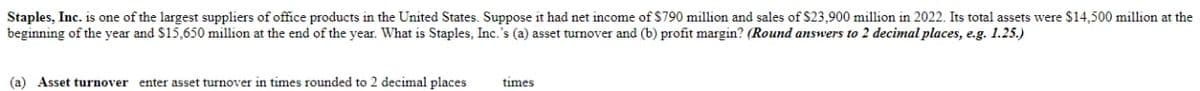 Staples, Inc. is one of the largest suppliers of office products in the United States. Suppose it had net income of $790 million and sales of $23,900 million in 2022. Its total assets were $14,500 million at the
beginning of the year and $15,650 million at the end of the year. What is Staples, Inc.'s (a) asset turnover and (b) profit margin? (Round answers to 2 decimal places, e.g. 1.25.)
times
(a) Asset turnover enter asset turnover in times rounded to 2 decimal places
