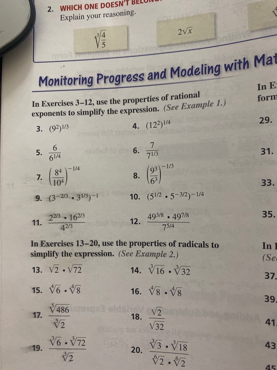 2. WHICH ONE DOESN'T
Explain your reasoning.
2Vx
Monitoring Progress and Modeling with Mat
In E:
In Exercises 3-12, use the properties of rational
exponents to simplify the expression. (See Example 1.)
form
3. (92)1/3
4. (122)/4
29.
6.
5.
61/4
eleaibet lo the 6.
71/3
31.
-1/4
-1/3
84
7.
104
93
8.
63
33.
9. (3-2/3. 31/3)-1
1016n
10. (51/2 . 5-3/2)-1/4
22/3 162/3
11.
493/8 . 497/8
35.
12.
42/3
75/4
In Exercises 13-20, use the properties of radicals to
simplify the expression. (See Example 2.)
In I
(Sea
13. V2 • V72
14. V16 . V32
37.
15. V6. V8
16. V8 . V8
39.
V486 x eldsheVV2
17.
18.
V32
41.
V6 . V72
19.
V3. V18
20.
43
45
