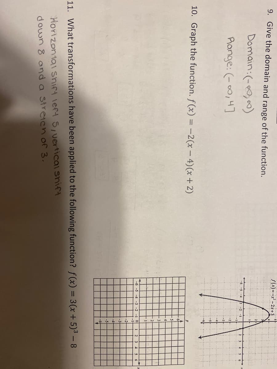 S(x)=-x² - 2x+3
9. Give the domain and range of the function.
Domain:(-0,00)
Range: (-0,4]
10. Graph the function. f(x) = -2(x- 4)(x + 2)
-6 -5 -4 -3 -2 -1 0
2 3 4 5 6
11. What transformations have been applied to the following function? f(x) = 3(x + 5)3 – 8
HoYizontai snift left 5,vertical shift
down 8 and a Streich of 3.
