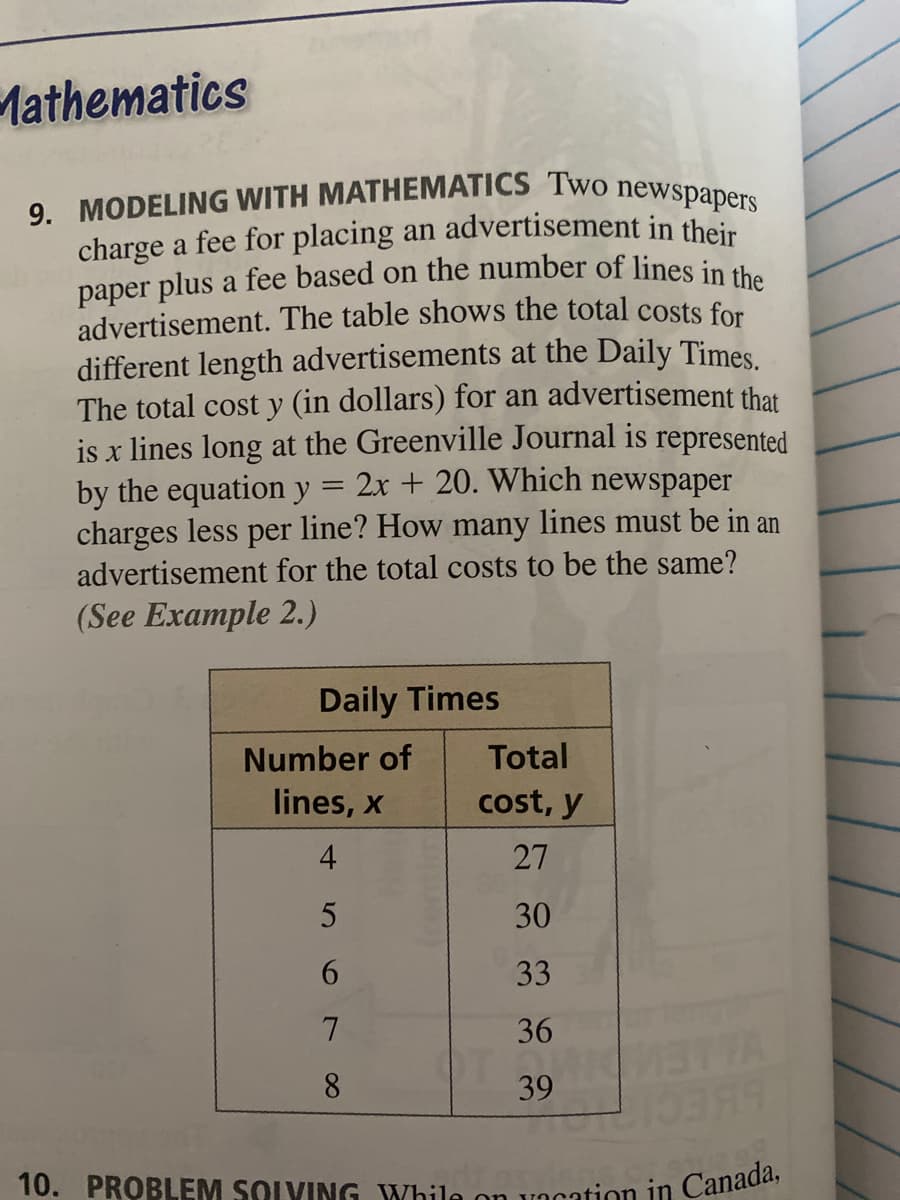 paper plus a fee based on the number of lines in the
charge a fee for placing an advertisement in their
10. PROBLEM SOLVING While on vacation in Canada,
9. MODELING WITH MATHEMATICS Two newspapers
Mathematics
advertisement. The table shows the total costs for
different length advertisements at the Daily Times
The total cost y (in dollars) for an advertisement that
is x lines long at the Greenville Journal is represented
by the equation y
charges less per line? How many lines must be in an
advertisement for the total costs to be the same?
2x + 20. Which newspaper
(See Example 2.)
Daily Times
Number of
Total
lines, x
cost, y
4
27
30
6.
33
36
THA
8.
39
