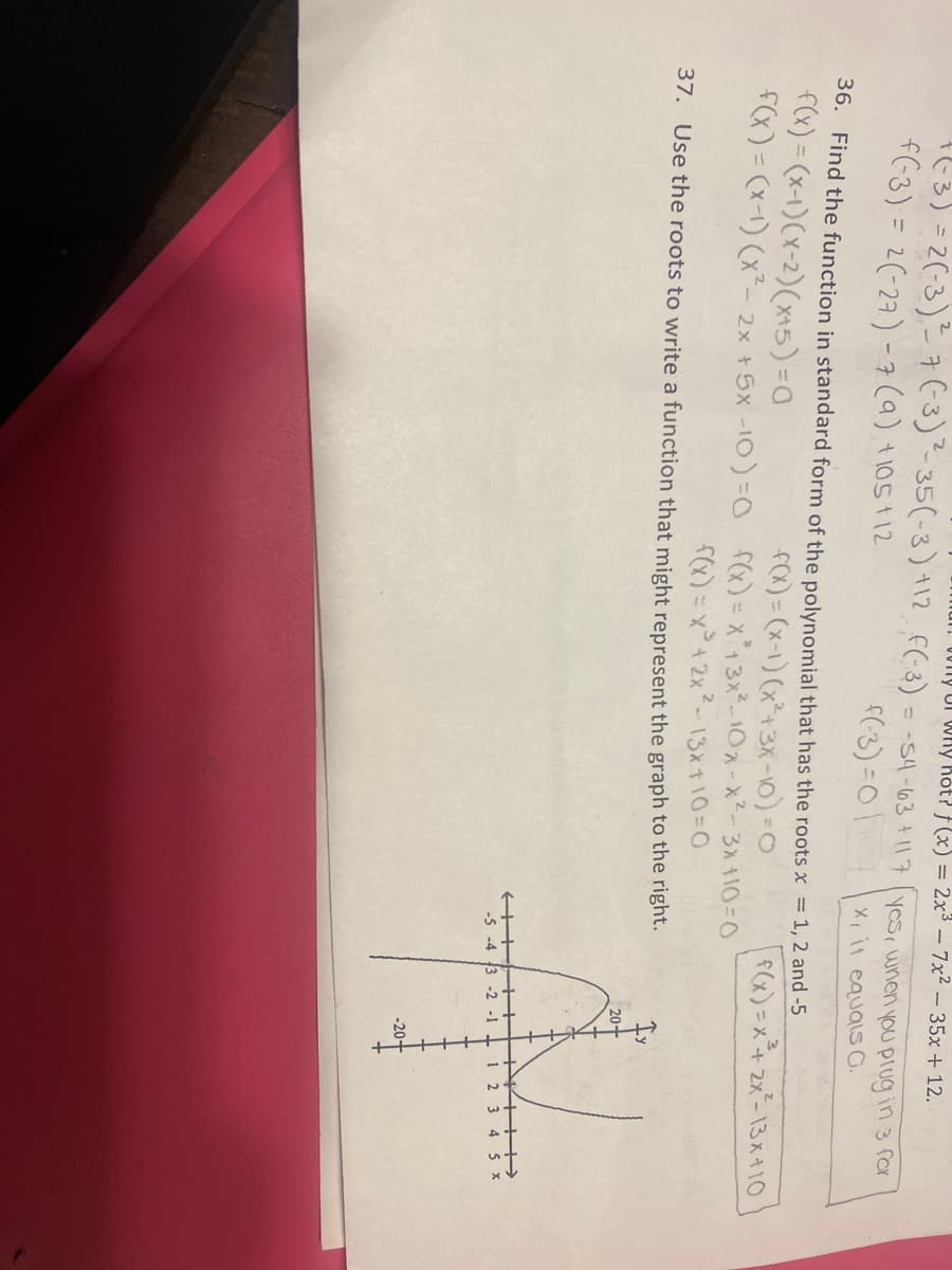 001ny Uf Why Kót? f (x) = 2x3 – 7x2 –35x + 12.
(3)=2(-3) 7(3)35(-3) +12 f(-8) = -54-63+117(yesr when you plug in 3 for
f(-3) = 2(-27) -7(a) +105t12
X it equais O.
36. Find the function in standard form of the polynomial that has the roots x = 1, 2 and -5
f(x) = (x-1)(x-2)(x+5) -0
fox) = (x-1) (x*+3X-10) -0
f(x) = (x-) (x- 2x + Sx -I0)=0 fCx)=x13ネー10スースー3入10=0
fx)= x°+ 2x2-13x+10=0
37. Use the roots to write a function that might represent the graph to the right.
(x) =x+ 2x-13ス10
-5 -4 3 -2
-1
1 2
3
-20+
