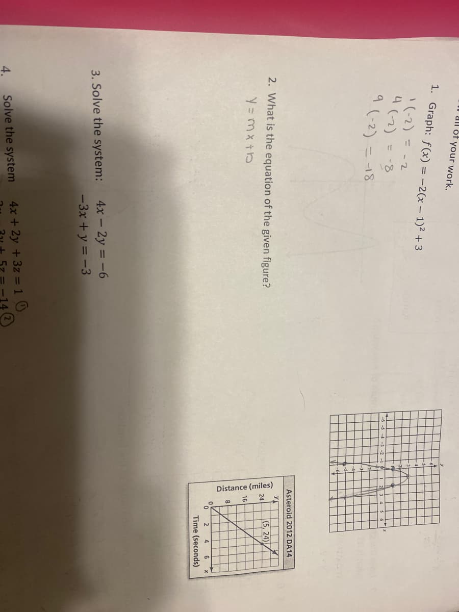Distance (miles)
all óf your work.
1. Graph: f(x) = -2(x – 1)² + 3
'(-2) = -2
4(-2)
= -8
2
9 (-2) :
ニ-18
Asteroid 2012 DA14
y
2. What is the equation of the given figure?
(5, 24)
24
4
Time (seconds)
4x – 2y = -6
-3x + y = -3
3. Solve the system:
1 0
4x + 2y +3z =
4.
Solve the system
