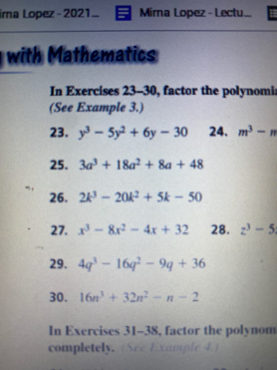 irna Lopez-2021 E Mirna Lopez-Lectu..
with MathematicS
In Exercises 23-30, factor the polynomis
(See Example 3.)
23. y-5y+6y - 30
24. m-m
25. 3a+ 18a + 8a + 48
26. 24-20A+5k-50
27. -8r2-4x+32
28. z-5
29. 4g-16q² – 9q + 36
30. 16n+ 32n 2
In Exercises 31- 38, factor the polynom
completely. (Sec Example 4.)
