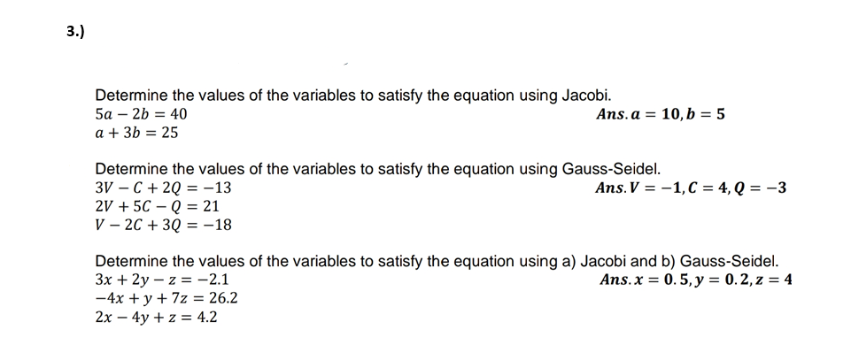 3.)
Determine the values of the variables to satisfy the equation using Jacobi.
5а — 2b %3D 40
Ans. a = 10, b = 5
a + 3b = 25
Determine the values of the variables to satisfy the equation using Gauss-Seidel.
3V – C + 2Q = -13
2V + 5C – Q = 21
V – 2C + 3Q = -18
Ans.V = -1,C = 4, Q = -3
Determine the values of the variables to satisfy the equation using a) Jacobi and b) Gauss-Seidel.
Зх + 2у — z %3 - 2.1
-4x + y + 7z = 26.2
2x – 4y + z = 4.2
Ans.x = 0. 5,y = 0.2, z = 4
