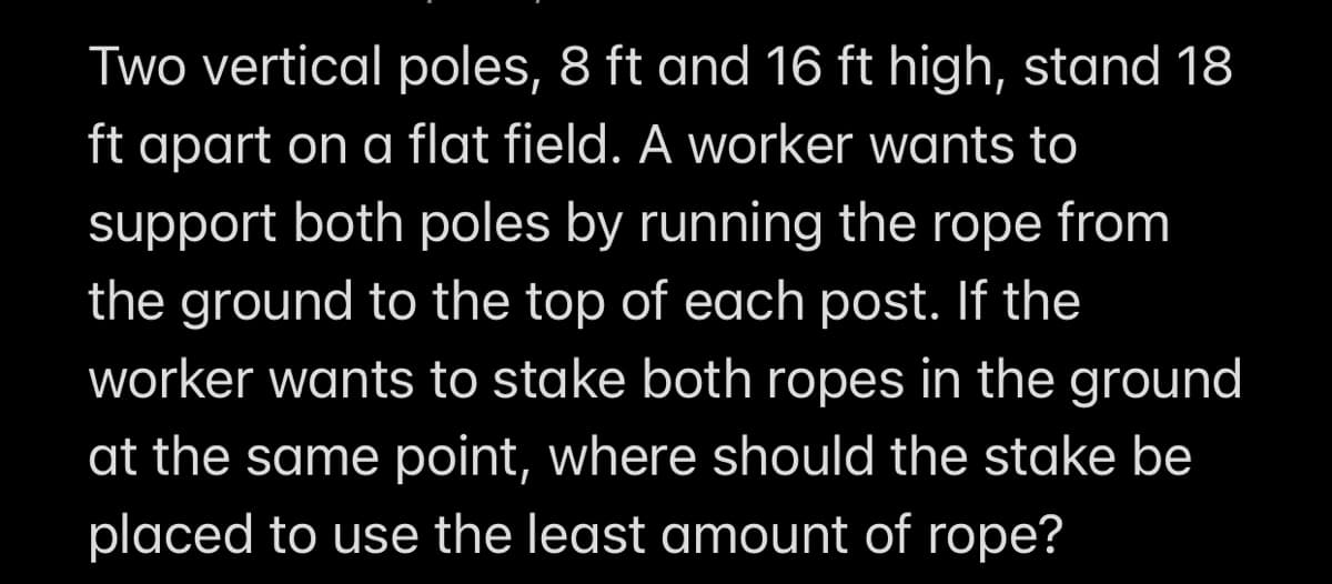 Two vertical poles, 8 ft and 16 ft high, stand 18
ft apart on a flat field. A worker wants to
support both poles by running the rope from
the ground to the top of each post. If the
worker wants to stake both ropes in the ground
at the same point, where should the stake be
placed to use the least amount of rope?
