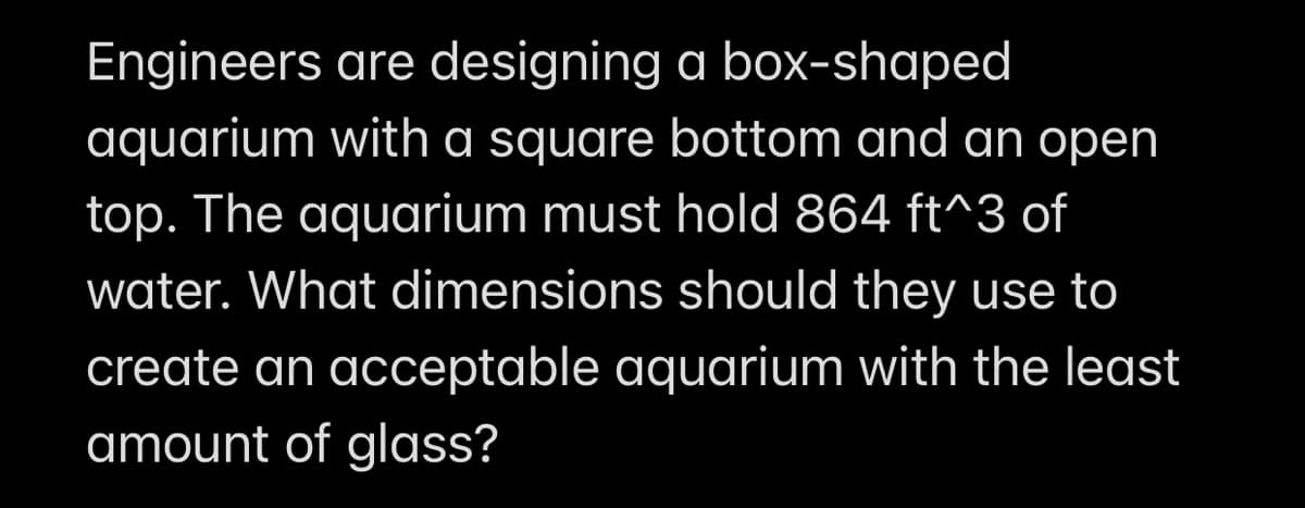 Engineers are designing a box-shaped
aquarium with a square bottom and an open
top. The aquarium must hold 864 ft^3 of
water. What dimensions should they use to
create an acceptable aquarium with the least
amount of glass?
