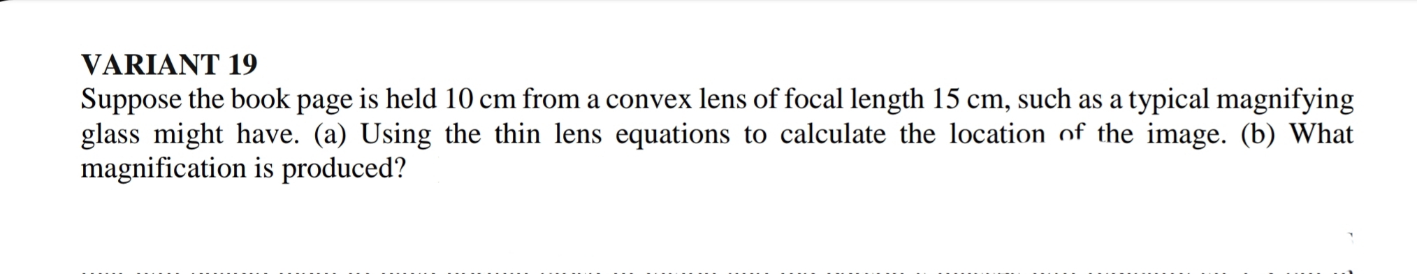 VARIANT 19
Suppose the book page is held 10 cm from a convex lens of focal length 15 cm, such as a typical magnifying
glass might have. (a) Using the thin lens equations to calculate the location of the image. (b) What
magnification is produced?
