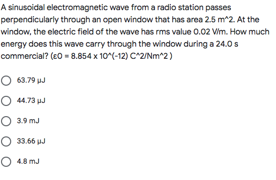 A sinusoidal electromagnetic wave from a radio station passes
perpendicularly through an open window that has area 2.5 m^2. At the
window, the electric field of the wave has rms value 0.02 V/m. How much
energy does this wave carry through the window during a 24.0 s
commercial? (ɛ0 = 8.854 x 10^(-12) C^2/Nm^2)
O 63.79 µJ
O 44.73 µJ
O 3.9 mJ
O 33.66 µJ
O 4.8 mJ
