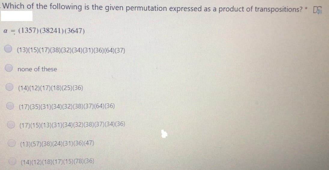 Which of the following is the given permutation expressed as a product of transpositions? *
a = (1357) (38241)(3647)
(13)(15)(17)(38)(32)(34)(31)(36)(64)(37)
none of these
(14)(12)(17)(18)(25)(36)
(17)(35)(31)(34)(32)(38)(37)(64)(36)
(17)(15)(13)(31)(34)(32)(38)(37)(34)(36)
(13)(57)(38)(24)(31(36)(47)
(14)(12)(18)(17)(15)(78)(36)

