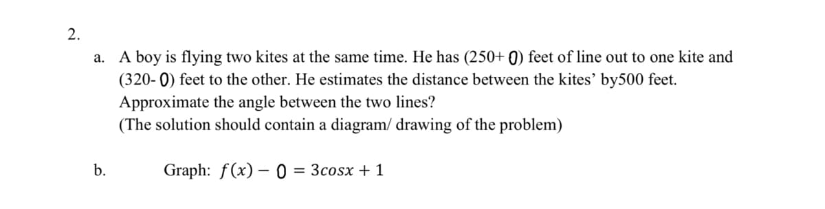 2.
a. A boy is flying two kites at the same time. He has (250+ 0) feet of line out to one kite and
(320- 0) feet to the other. He estimates the distance between the kites' by500 feet.
Approximate the angle between the two lines?
(The solution should contain a diagram/ drawing of the problem)
b.
Graph: f(x) – 0 = 3cosx + 1
