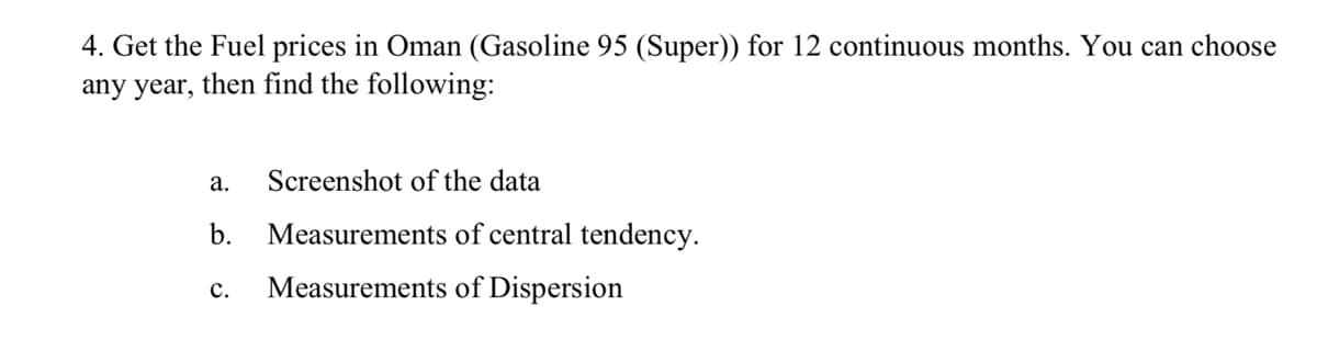 4. Get the Fuel prices in Oman (Gasoline 95 (Super)) for 12 continuous months. You can choose
any year, then find the following:
а.
Screenshot of the data
b.
Measurements of central tendency.
с.
Measurements of Dispersion
