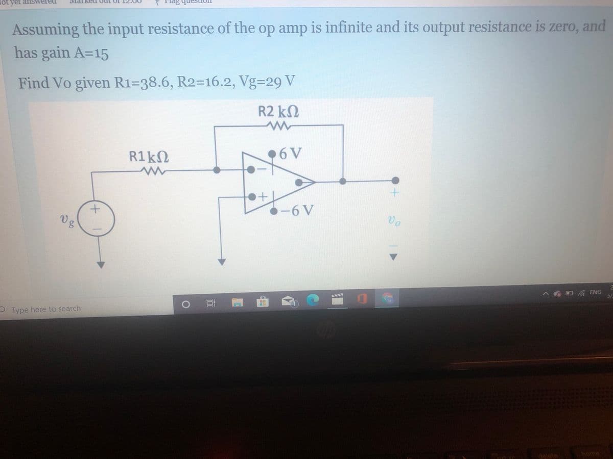 ot yet answereu
Assuming the input resistance of the op amp is infinite and its output resistance is zero, and
has gain A=15
Find Vo given R1=38.6, R2=16.2, Vg329 V
R2 k2
R1KN
•6V
-6V
28
ENG
5/
- Type here to search
delete
home

