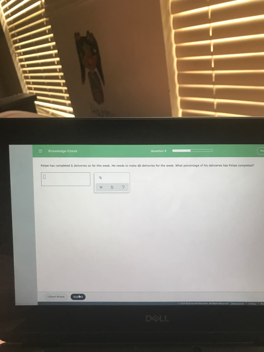 Knowledge Check
Ha
Question 9
Felipe has completed 6 deliveries so far this week. He needs to make 40 deliveries for the week. What percentage of his deliveries has Felipe completed?
I Don't Know
Sutit
2021 McGrawHE Education Al Rights Reserved Terms of Use
Pivacy Ac
DELL
