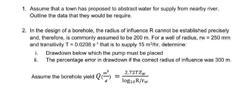 1. Assume that a town has proposed to abstract water for supply from nearby river.
Outline the data that they would be require.
2. In the design of a borehole, the radius of influence R cannot be established precisely
and, therefore, is commonly assumed to be 200 m. For a well of radius, rw 250 mm
and transitivity T = 0.0208 s-1 that is to supply 15 m/hr, determine:
i.
Drawdown below which the pump must be placed
ii.
The percentage error in drawdown if the correct radius of influence was 300 m.
2.72TZW
%3D
Assume the borehole yield
log10R/rw
