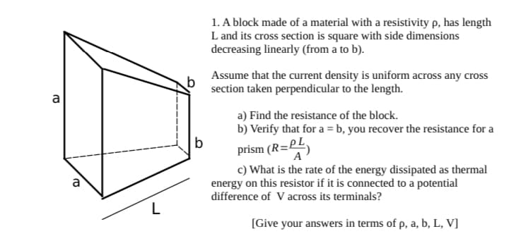 1. A block made of a material with a resistivity p, has length
L and its cross section is square with side dimensions
decreasing linearly (from a to b).
Assume that the current density is uniform across any cross
section taken perpendicular to the length.
a
a) Find the resistance of the block.
b) Verify that for a = b, you recover the resistance for a
prism (R=PE)
c) What is the rate of the energy dissipated as thermal
energy on this resistor if it is connected to a potential
difference of V across its terminals?
A
a
L
[Give your answers in terms of p, a, b, L, V]
