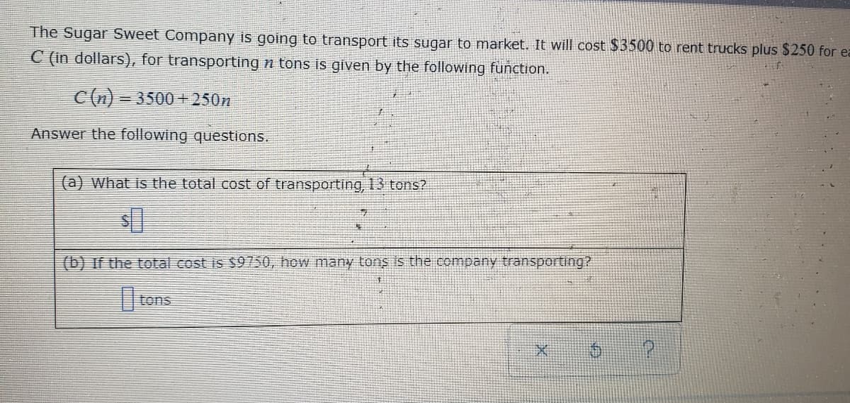 The Sugar Sweet Company is going to transport its sugar to market. It will cost $3500 to rent trucks plus $250 for ea
C (in dollars), for transporting n tons is given by the following function.
C(n)=3500+250n
Answer the following questions.
(a) What is the total cost of transporting, 13 tons?
(b) If the total cost is $9750, how many tons is the company transporting?
D tons
*
P