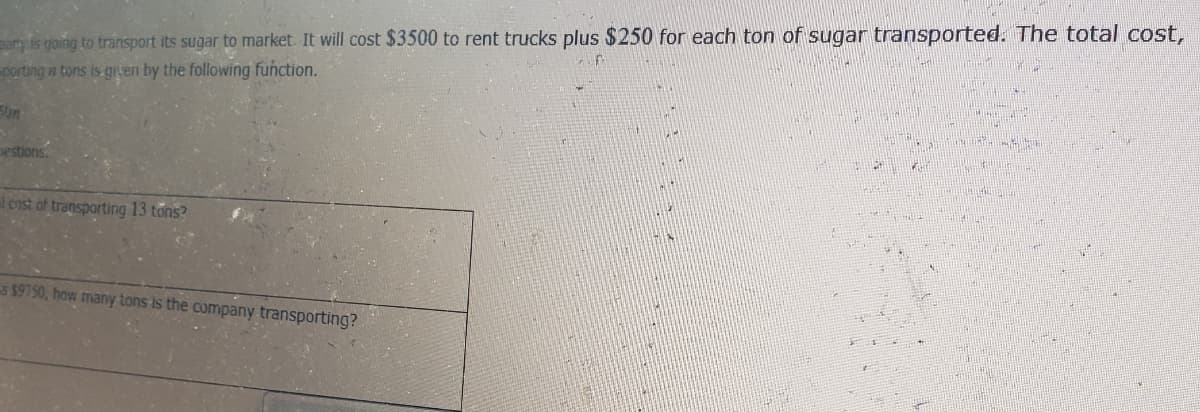 any is going to transport its sugar to market. It will cost $3500 to rent trucks plus $250 for each ton of sugar transported. The total cost,
porting a tons is given by the following function.
5Un
Destions.
cost of transporting 13 tons?
s $9750, how many tons is the company transporting?