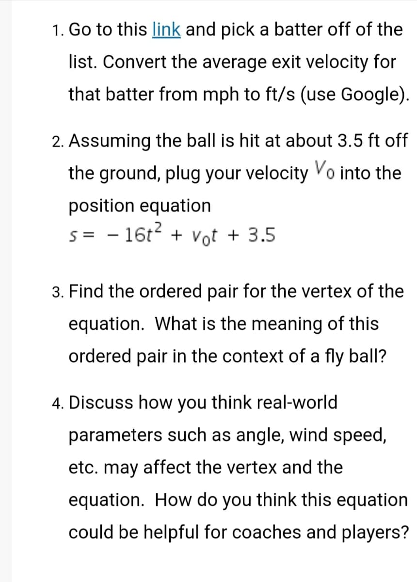 1. Go to this link and pick a batter off of the
list. Convert the average exit velocity for
that batter from mph to ft/s (use Google).
2. Assuming the ball is hit at about 3.5 ft off
the ground, plug your velocity Vo into the
position equation
s= 16t² + vot + 3.5
3. Find the ordered pair for the vertex of the
equation. What is the meaning of this
ordered pair in the context of a fly ball?
4. Discuss how you think real-world
parameters such as angle, wind speed,
etc. may affect the vertex and the
equation. How do you think this equation
could be helpful for coaches and players?