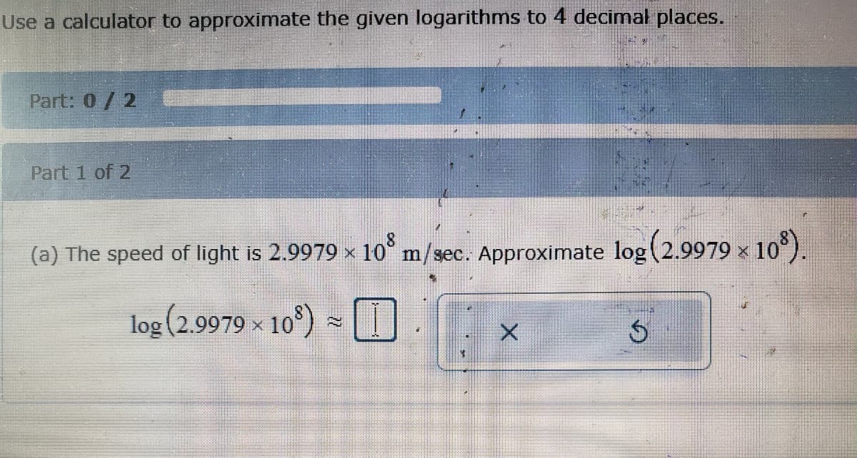 Use a calculator to approximate the given logarithms to 4 decimal places.
Part: 0/2
Part 1 of 2
(a) The speed of light is 2.9979 × 10³ m/sec. Approximate log (2.9979 × 10³).
log (2.9979 × 10³) ≈ I
X
$