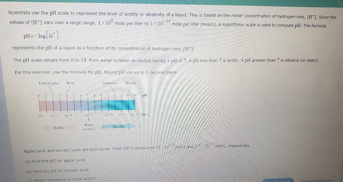 Scientists use the pH scale to represent the level of acidity or alkalinity of a liquid. This is based on the molar concentration of hydrogen ions, [H]. Since the
mole per liter (mol/L), a logarithmic scale is used to compute pH. The formula
values of [H] vary over a large range, 1 x 10 mole per liter to 1 x 107 -14
pH=- -log[H*]
represents the pH of a liquid as a function of its concentration of hydrogen ions, [H*].
The pH scale ranges from 0 to 14. Pure water is taken as neutral having a pH of 7. A pH less than 7 is acidic. A pH greater than 7 is alkaline (or basic).
For this exercise, use the formula for pH. Round pH values to 1 decimal place.
Lemon juice
0 1 2 3 A
10⁰
10-2
Wine
Acidic
10-4
10-7
Ammonia
6 7 8 9 10 11 12 13 14 pH
Water.
(neutral)
Bleach
10-10- 10-12 10-14 [11
Alkaline
Apple juice and tomato juice are both acids. Their [H] values are 0,9 10
(a) Find the pH for apple juice.
(b) Find the pH for tomato juice.
(c) Which substance is more acidic?
mol/L and 2.7 10 mol/L, respectively.
Submit Assignment
