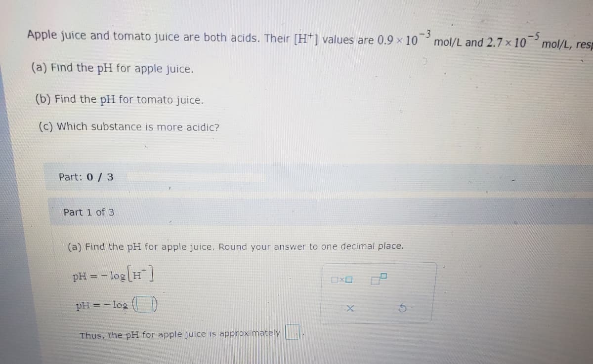 Apple juice and tomato juice are both acids. Their [H+] values are 0.9 x 103 mol/L and 2.7 × 10¯5 mol/L, resp
-3
(a) Find the pH for apple juice.
(b) Find the pH for tomato juice.
(c) Which substance is more acidic?
Part: 0/3
Part 1 of 3
(a) Find the pH for apple juice. Round your answer to one decimal place.
pH = -log[H]
pH = -log()
Thus, the pH for apple juice is approximately
S