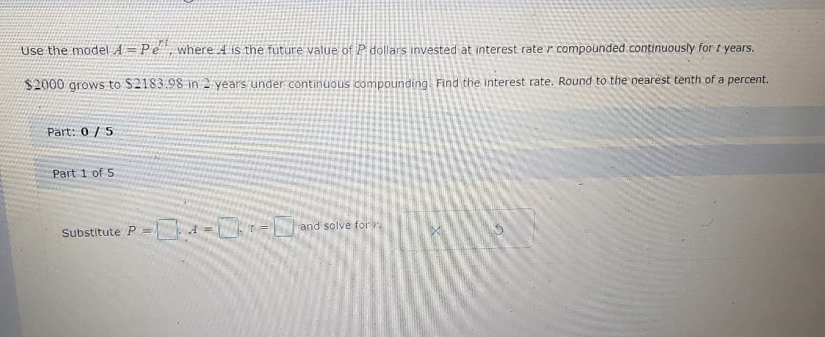 Use the model A = Pe, where 4 is the future value of P dollars invested at interest rate compounded continuously for t years.
the nearest tenth of a percent.
$2000 grows to $2183.98 in 2 years under continuous compounding. Find the interest rate. Round
Part: 0 / 5
Part 1 of 5
Substitute P = -01-0
and solve for
led