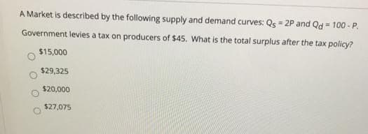 A Market is described by the following supply and demand curves: Qs = 2P and Qd = 100 - P.
Government levies a tax on producers of $45. What is the total surplus after the tax policy?
$15,000
$29,325
$20,000
$27,075
