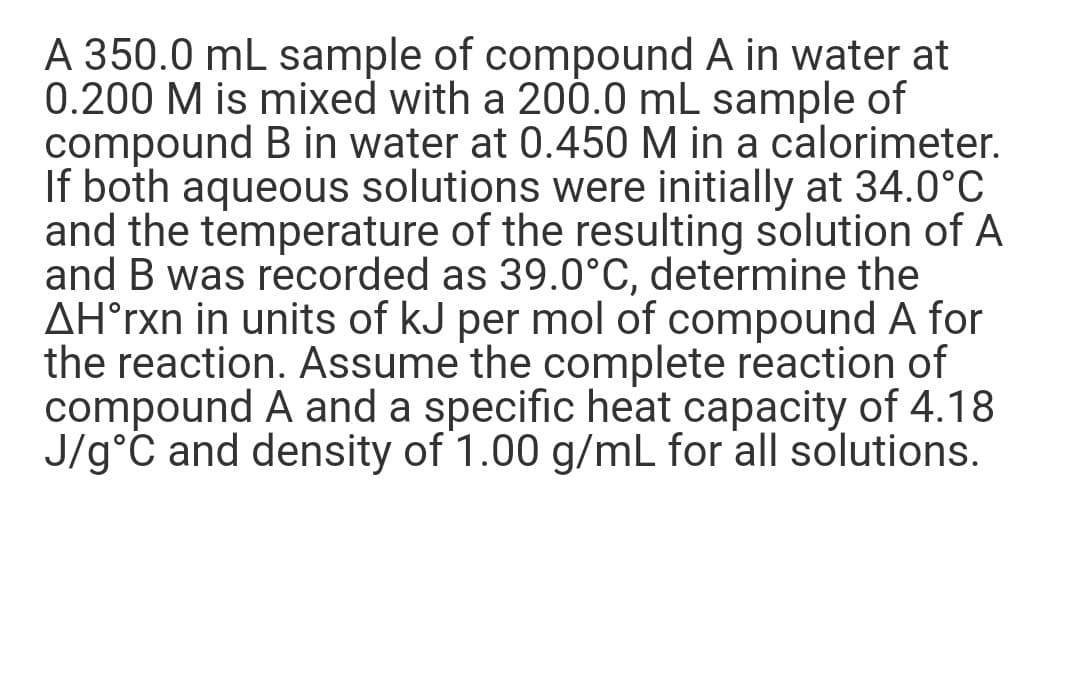A 350.0 mL sample of compound A in water at
0.200 M is mixed with a 200.0 mL sample of
compound B in water at 0.450 M in a calorimeter.
If both aqueous solutions were initially at 34.0°C
and the temperature of the resulting solution of A
and B was recorded as 39.0°C, determine the
AH°rxn in units of kJ per mol of compound A for
the reaction. Assume the complete reaction of
compound A and a specific heat capacity of 4.18
J/g°C and density of 1.00 g/mL for all solutions.
