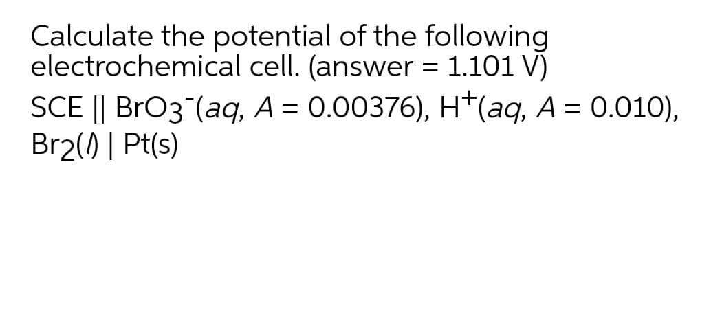 Calculate the potential of the following
electrochemical cell. (answer = 1.101 V)
SCE || BrO3 (aq, A = 0.00376), H*(aq, A = 0.01O),
Br2() | Pt(s)
