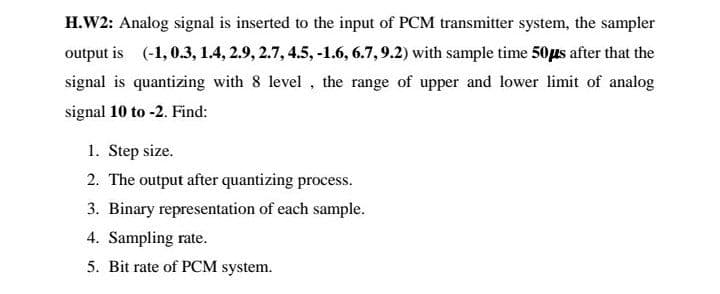 H.W2: Analog signal is inserted to the input of PCM transmitter system, the sampler
output is (-1, 0.3, 1.4, 2.9, 2.7, 4.5, -1.6, 6.7, 9.2) with sample time 50μs after that the
signal is quantizing with 8 level, the range of upper and lower limit of analog
signal 10 to -2. Find:
1. Step size.
2. The output after quantizing process.
3. Binary representation of each sample.
4. Sampling rate.
5. Bit rate of PCM system.