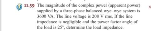 11.59 The magnitude of the complex power (apparent power)
supplied by a three-phase balanced wye-wye system is
3600 VA. The line voltage is 208 V ms. If the line
impedance is negligible and the power factor angle of
the load is 25°, determine the load impedance.
