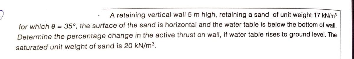 A retaining vertical wall 5 m high, retaining a sand of unit weight 17 kN/m3
for which 0 =
35°, the surface of the sand is horizontal and the water table is below the bottom of wall.
Determine the percentage change in the active thrust on wall, if water table rises to ground level. The
saturated unit weight of sand is 20 kN/m3.
