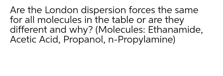 Are the London dispersion forces the same
for all molecules in the table or are they
different and why? (Molecules: Ethanamide,
Acetic Acid, Propanol, n-Propylamine)
