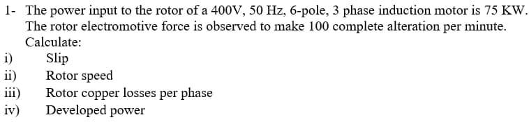 1- The power input to the rotor of a 400V, 50 Hz, 6-pole, 3 phase induction motor is 75 KW.
The rotor electromotive force is observed to make 100 complete alteration per minute.
Calculate:
i)
ii)
iii)
iv)
Slip
Rotor speed
Rotor copper losses per phase
Developed power
