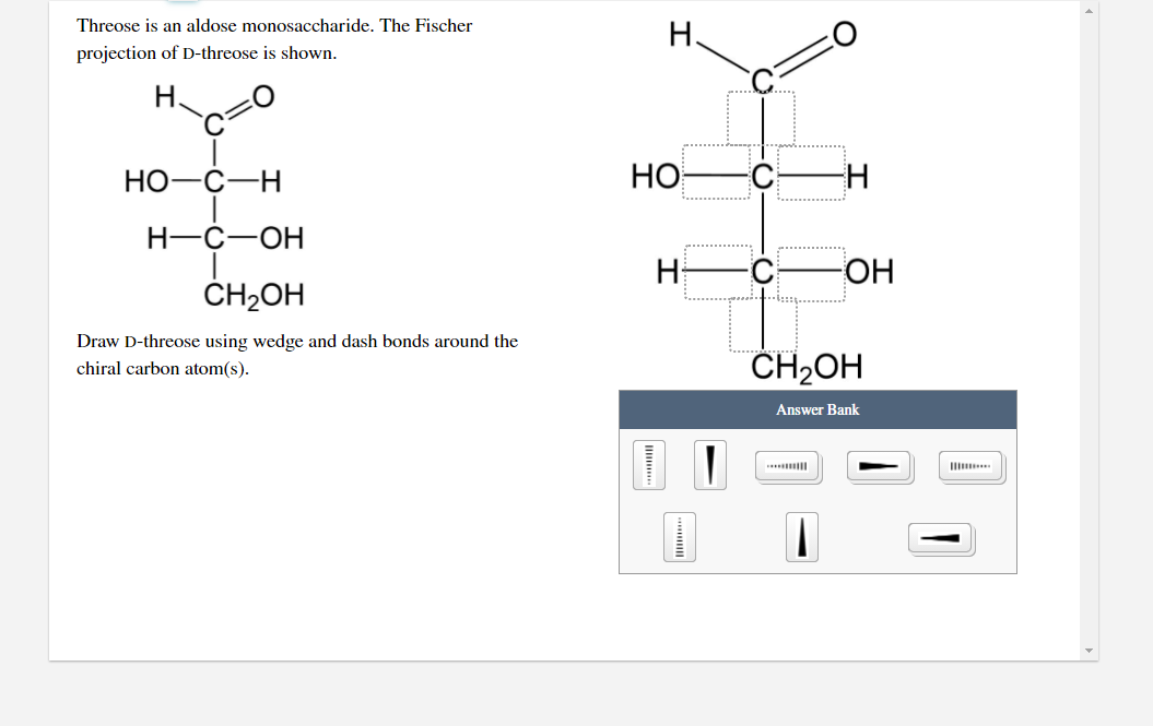 Threose is an aldose monosaccharide. The Fischer
Н.
projection of D-threose is shown.
H.
НО-С—Н
HO
C-
H-C-OH
H
ОН
ČH2OH
Draw D-threose using wedge and dash bonds around the
chiral carbon atom(s).
CH2OH
Answer Bank
Il
