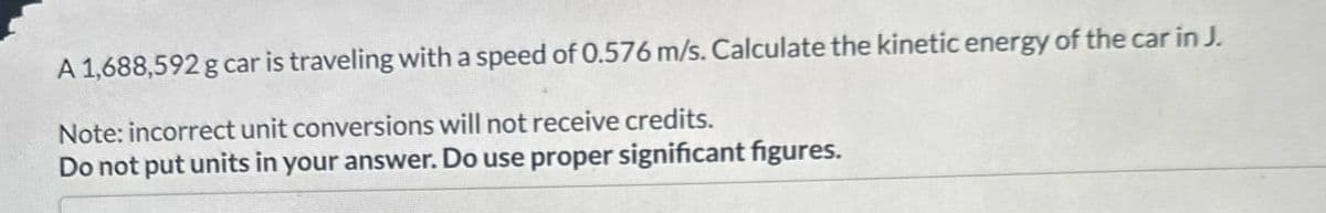 A 1,688,592 g car is traveling with a speed of 0.576 m/s. Calculate the kinetic energy of the car in J.
Note: incorrect unit conversions will not receive credits.
Do not put units in your answer. Do use proper significant figures.