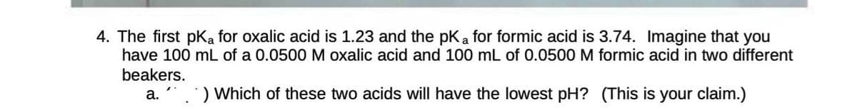 4. The first pka for oxalic acid is 1.23 and the pK a for formic acid is 3.74. Imagine that you
have 100 mL of a 0.0500 M oxalic acid and 100 mL of 0.0500 M formic acid in two different
beakers.
a.) Which of these two acids will have the lowest pH? (This is your claim.)