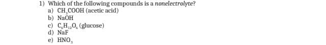 1) Which of the following compounds is a nonelectrolyte?
a) CH₂COOH (acetic acid)
b) NaOH
c) C₂H₁₂O, (glucose)
d) NaF
e) HNO,