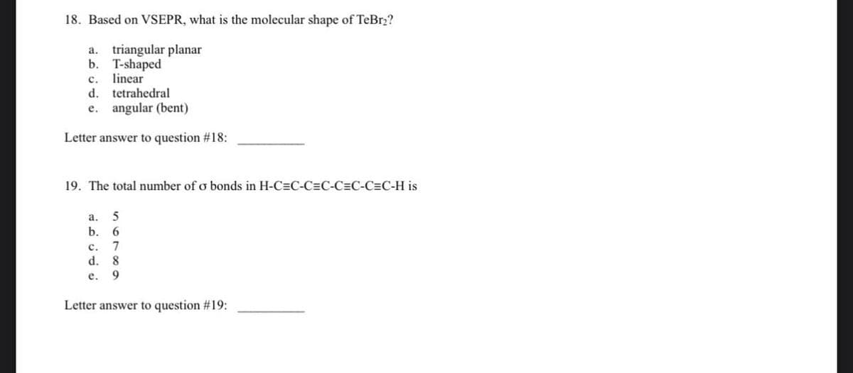 18. Based on VSEPR, what is the molecular shape of TeBr₂?
a. triangular planar
b. T-shaped
c. linear
d. tetrahedral
e. angular (bent)
Letter answer to question #18:
19. The total number of o bonds in H-C=C-CC-CC-CC-H is
5
6
7
8
e. 9
a.
b.
C.
d.
Letter answer to question #19: